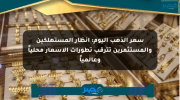 سعر الذهب اليوم: أنظار المستهلكين والمستثمرين تترقب تطورات الأسعار محلياً وعالمياً